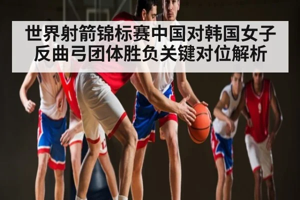 世界射箭锦标赛中国对韩国女子反曲弓团体胜负关键对位解析